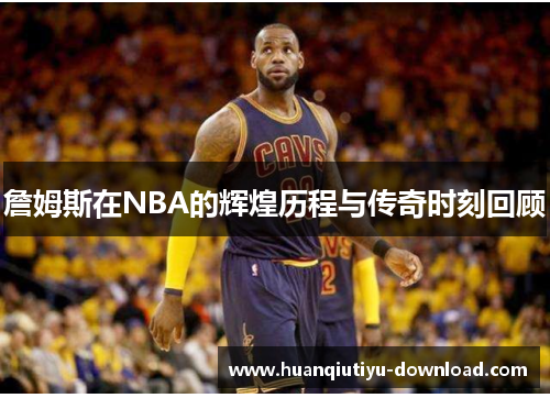 詹姆斯在NBA的辉煌历程与传奇时刻回顾