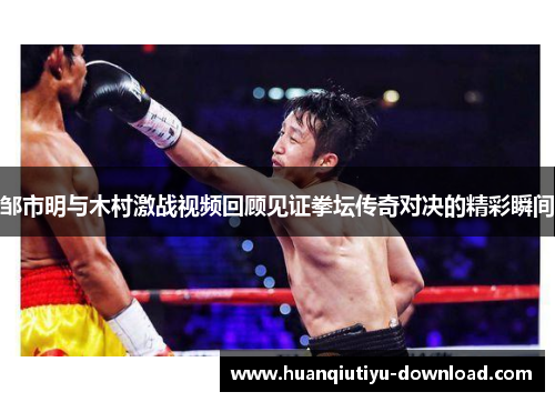 邹市明与木村激战视频回顾见证拳坛传奇对决的精彩瞬间