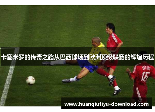 卡塞米罗的传奇之路从巴西球场到欧洲顶级联赛的辉煌历程
