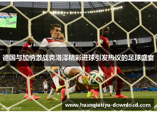 德国与加纳激战克洛泽精彩进球引发热议的足球盛宴