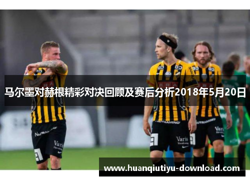 马尔墨对赫根精彩对决回顾及赛后分析2018年5月20日